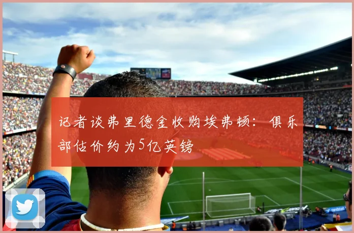 记者谈弗里德金收购埃弗顿：俱乐部估价约为5亿英镑