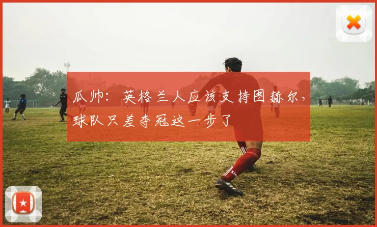 瓜帅：英格兰人应该支持图赫尔，球队只差夺冠这一步了