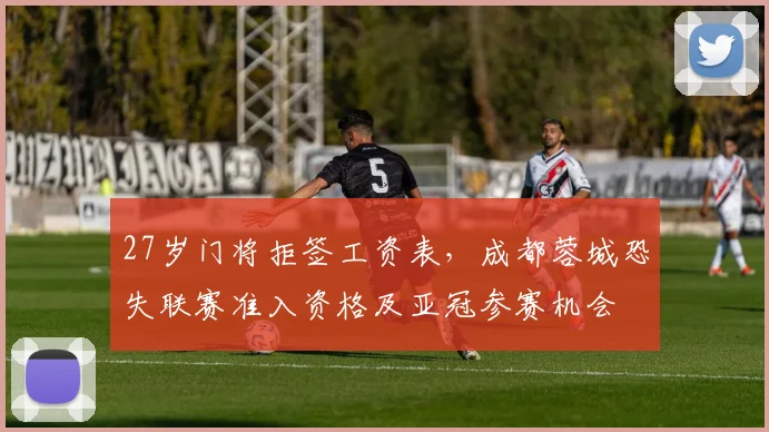 27岁门将拒签工资表，成都蓉城恐失联赛准入资格及亚冠参赛机会