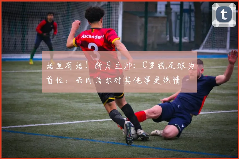 话里有话！新月主帅：C罗视足球为首位，而内马尔对其他事更热情