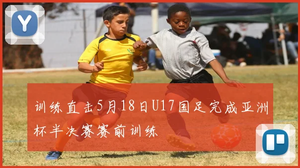 训练直击5月18日U17国足完成亚洲杯半决赛赛前训练