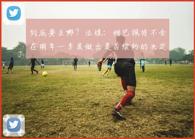 到底要去哪？法媒：姆巴佩将不会在明年一季度做出是否续约的决定