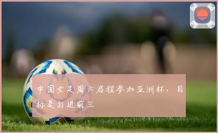 中国女足周六启程参加亚洲杯，目标是打进前三