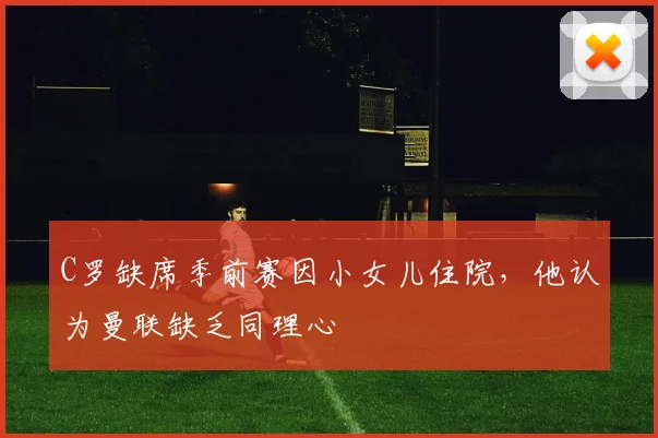 C罗缺席季前赛因小女儿住院，他认为曼联缺乏同理心