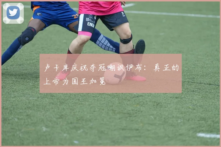 卢卡库庆祝夺冠嘲讽伊布：真正的上帝为国王加冕