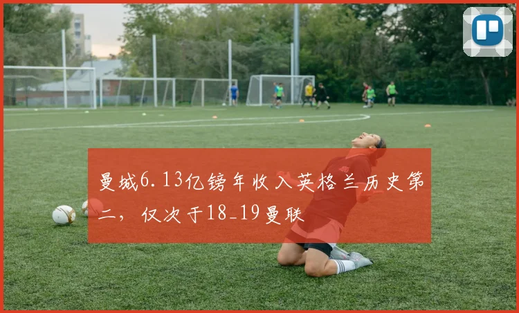 曼城6.13亿镑年收入英格兰历史第二，仅次于18_19曼联