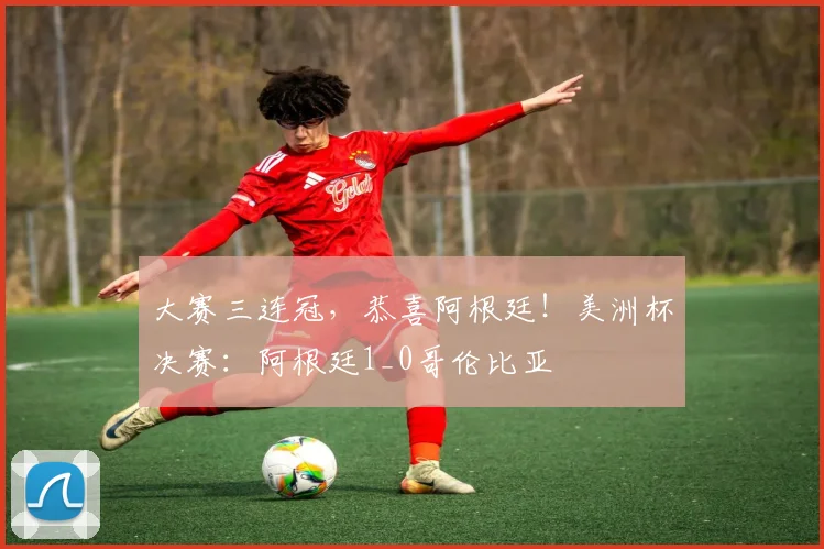 大赛三连冠，恭喜阿根廷！美洲杯决赛：阿根廷1_0哥伦比亚