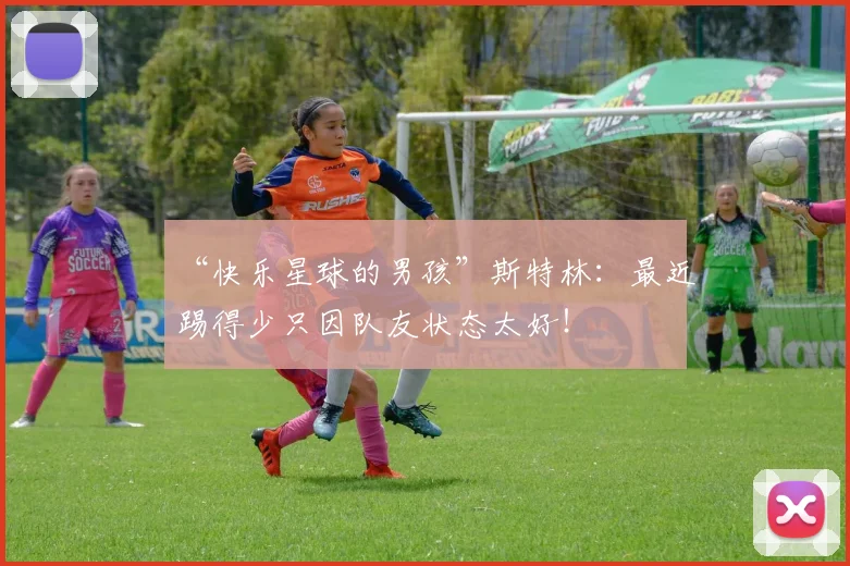 “快乐星球的男孩”斯特林：最近踢得少只因队友状态太好！