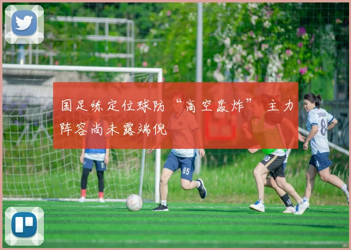 国足练定位球防“高空轰炸” 主力阵容尚未露端倪