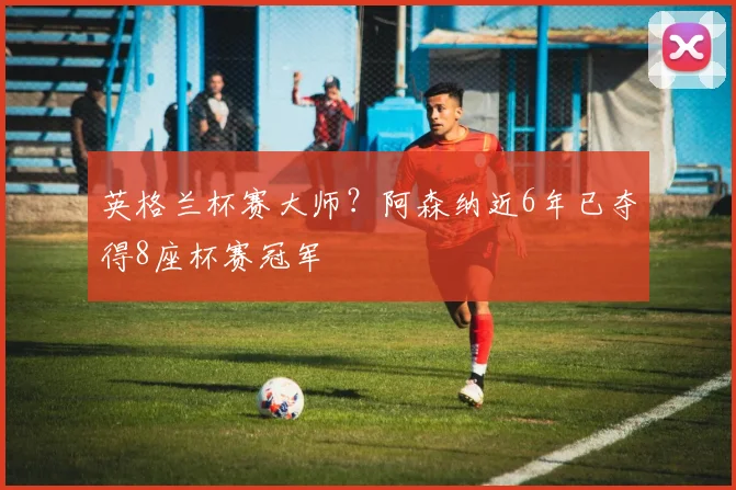 英格兰杯赛大师？阿森纳近6年已夺得8座杯赛冠军