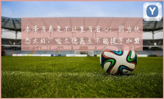 本泽马真是不让皇马省心：因为状态太好，哈兰德甚至不能提早加盟
