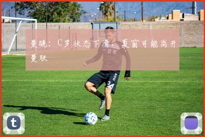 曼晚：C罗状态下滑，夏窗可能离开曼联