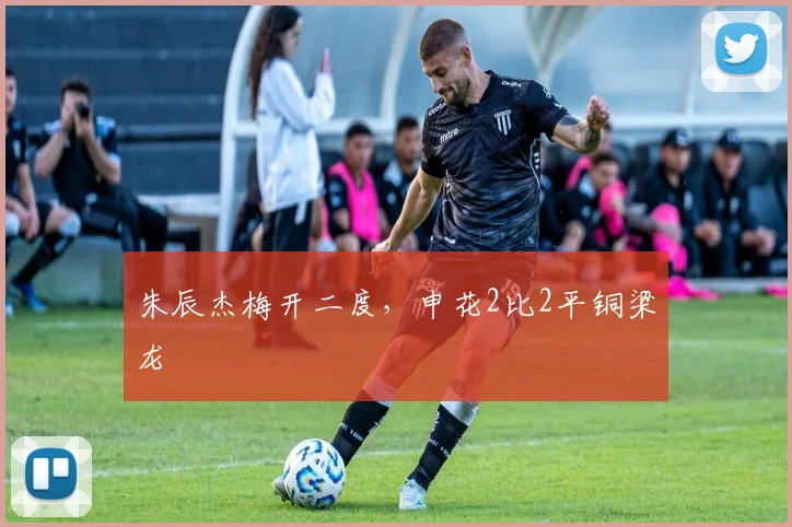 朱辰杰梅开二度，申花2比2平铜梁龙