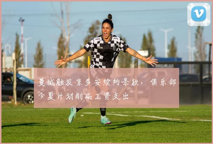 曼城触发京多安续约条款，俱乐部今夏计划削减工资支出