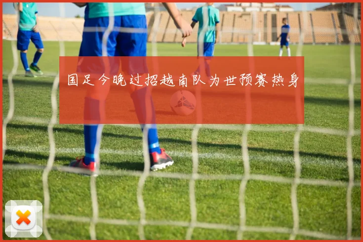 国足今晚过招越南队为世预赛热身