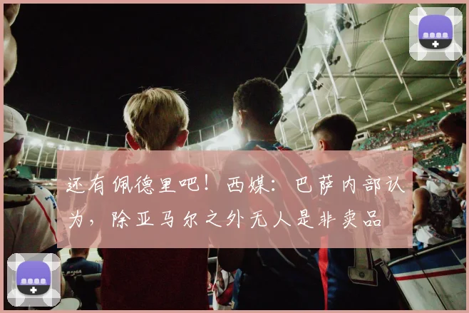 还有佩德里吧！西媒：巴萨内部认为，除亚马尔之外无人是非卖品