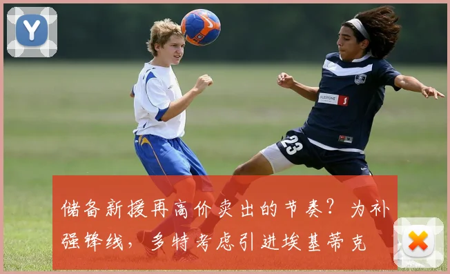 储备新援再高价卖出的节奏？为补强锋线，多特考虑引进埃基蒂克