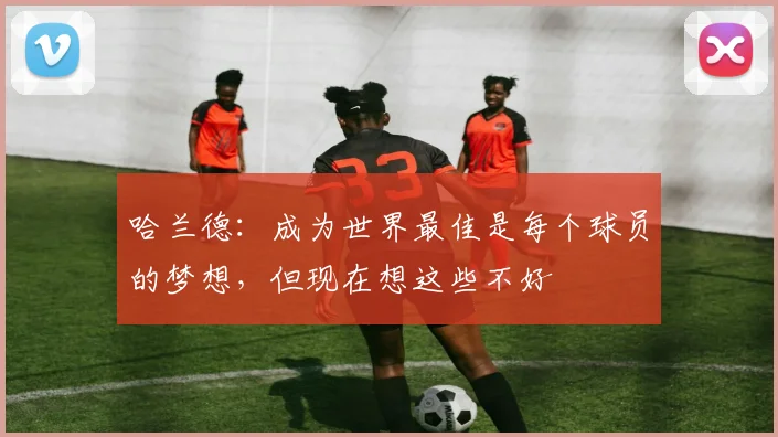 哈兰德：成为世界最佳是每个球员的梦想，但现在想这些不好