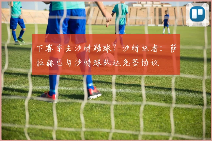 下赛季去沙特踢球？沙特记者：萨拉赫已与沙特球队达免签协议