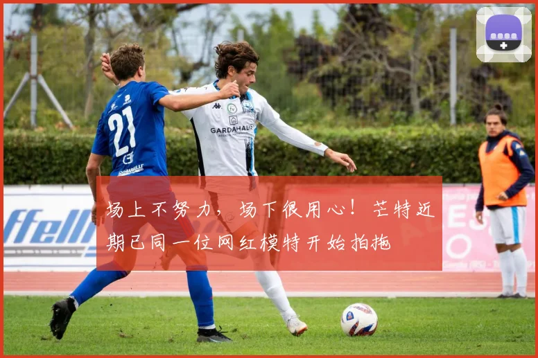 场上不努力，场下很用心！芒特近期已同一位网红模特开始拍拖