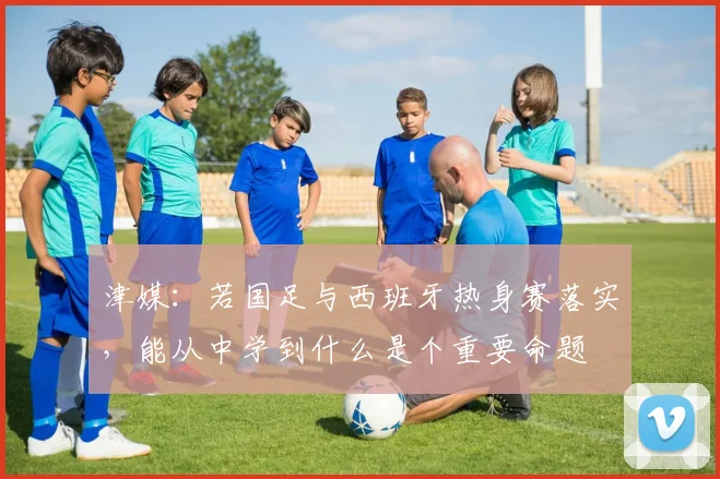津媒：若国足与西班牙热身赛落实，能从中学到什么是个重要命题