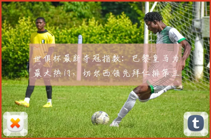 世俱杯最新夺冠指数：巴黎皇马为最大热门，切尔西领先拜仁排第三