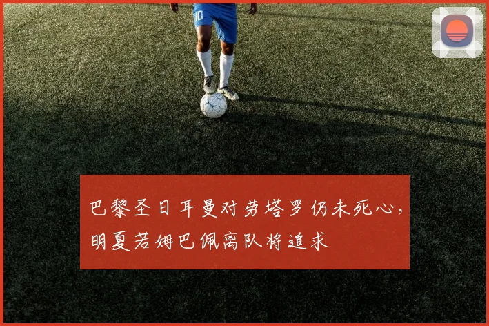 巴黎圣日耳曼对劳塔罗仍未死心，明夏若姆巴佩离队将追求