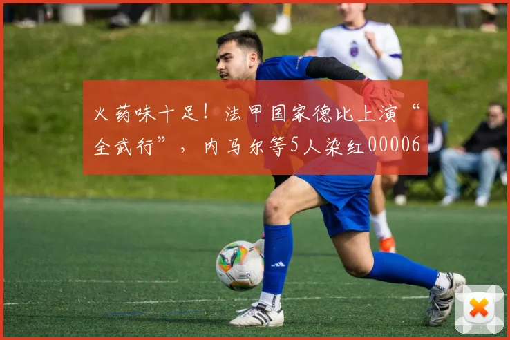 火药味十足！法甲国家德比上演“全武行”，内马尔等5人染红0000644