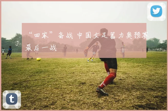 “回家”备战 中国女足蓄力奥预赛最后一战
