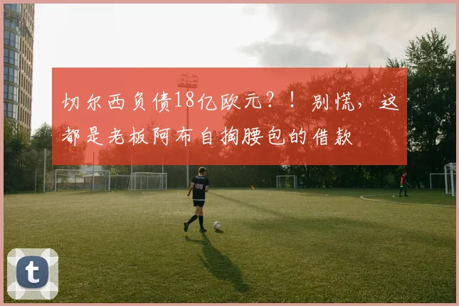 切尔西负债18亿欧元？！别慌，这都是老板阿布自掏腰包的借款