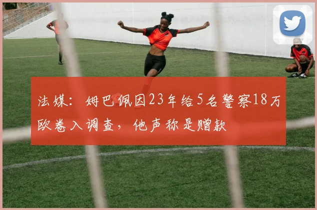法媒：姆巴佩因23年给5名警察18万欧卷入调查，他声称是赠款