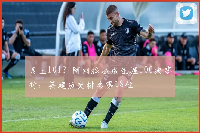 马上101？阿利松达成生涯100次零封，英超历史排名第18位