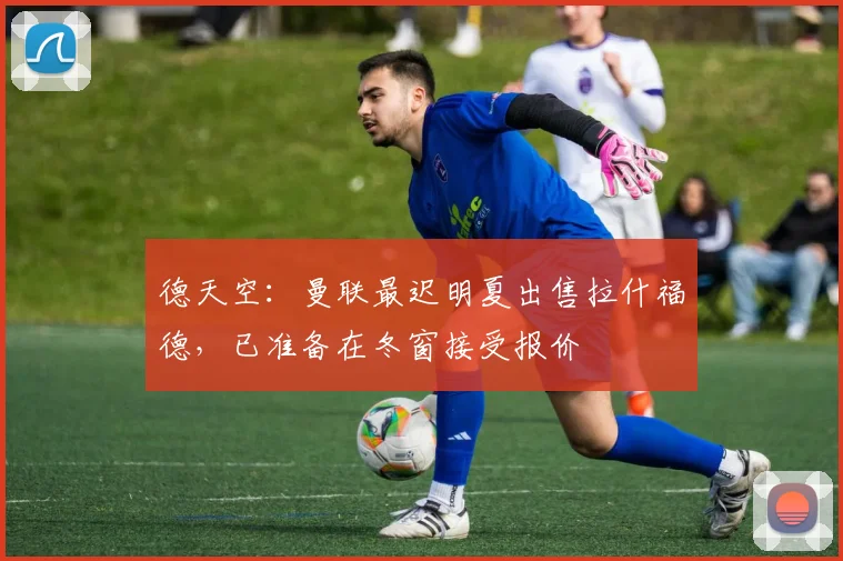 德天空：曼联最迟明夏出售拉什福德，已准备在冬窗接受报价