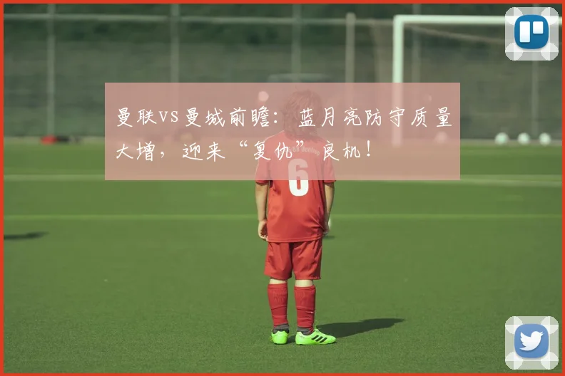 曼联vs曼城前瞻：蓝月亮防守质量大增，迎来“复仇”良机！