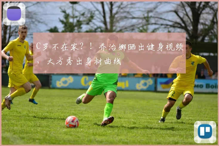 C罗不在家？！乔治娜晒出健身视频，大方秀出身材曲线