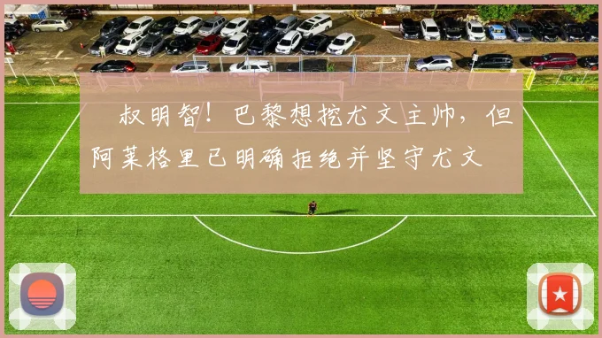 囧叔明智！巴黎想挖尤文主帅，但阿莱格里已明确拒绝并坚守尤文